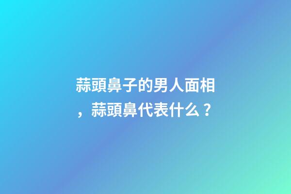 蒜頭鼻子的男人面相，蒜頭鼻代表什么？
